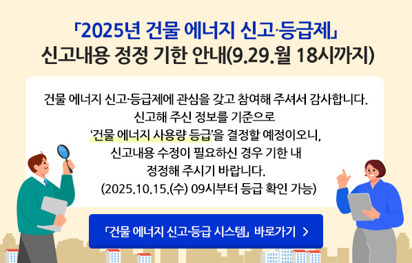 「2025년 건물 에너지 신고·등급제」신고내용 정정 기한 안내(9.29.월 18시까지) - 건물 에너지 신고·등급제에 관심을 갖고 참여해주셔서 감사합니다. 신고해주신 정보를 기준으로 '건물 에너지 사용량 최종등급'을 결정할 예정이오니, 신고내용 수정이 필요하신 경우 기한 내 정정해주시기 바랍니다.(2025. 10.15.(수) 09시부터 등급 확인 가능) 「건물 에너지 신고·등급 시스템」 바로가기