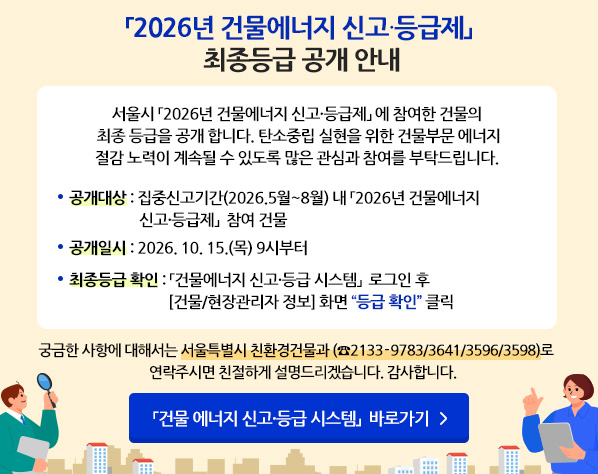「2026년 건물에너지 신고·등급제」 최종등급 공개 안내 - 서울시 「2026년 건물에너지 신고·등급제」 에 참여한 건물의 최종 등급을 공개 합니다. 탄소중립 실현을 위한 건물부문 에너지 절감 노력이 계속될 수 있도록 많은 관심과 참여를 부탁드립니다. *공개대상 : 집중신고기간(2026.5월~8월) 내   「2026년 건물에너지 신고·등급제」  참여 건물 *공개일시 : 2026. 10. 15.(목) 9시부터 *최종등급 확인 : 「건물에너지 신고·등급 시스템」  로그인 후  [건물/현장관리자 정보] 화면 “등급 확인” 클릭 궁금한 사항에 대해서는 서울특별시 친환경건물과 (☎2133-9783/3641/3596/3598)로 연락주시면 친절하게 설명드리겠습니다. 감사합니다. 「건물 에너지 신고·등급 시스템」  바로가기