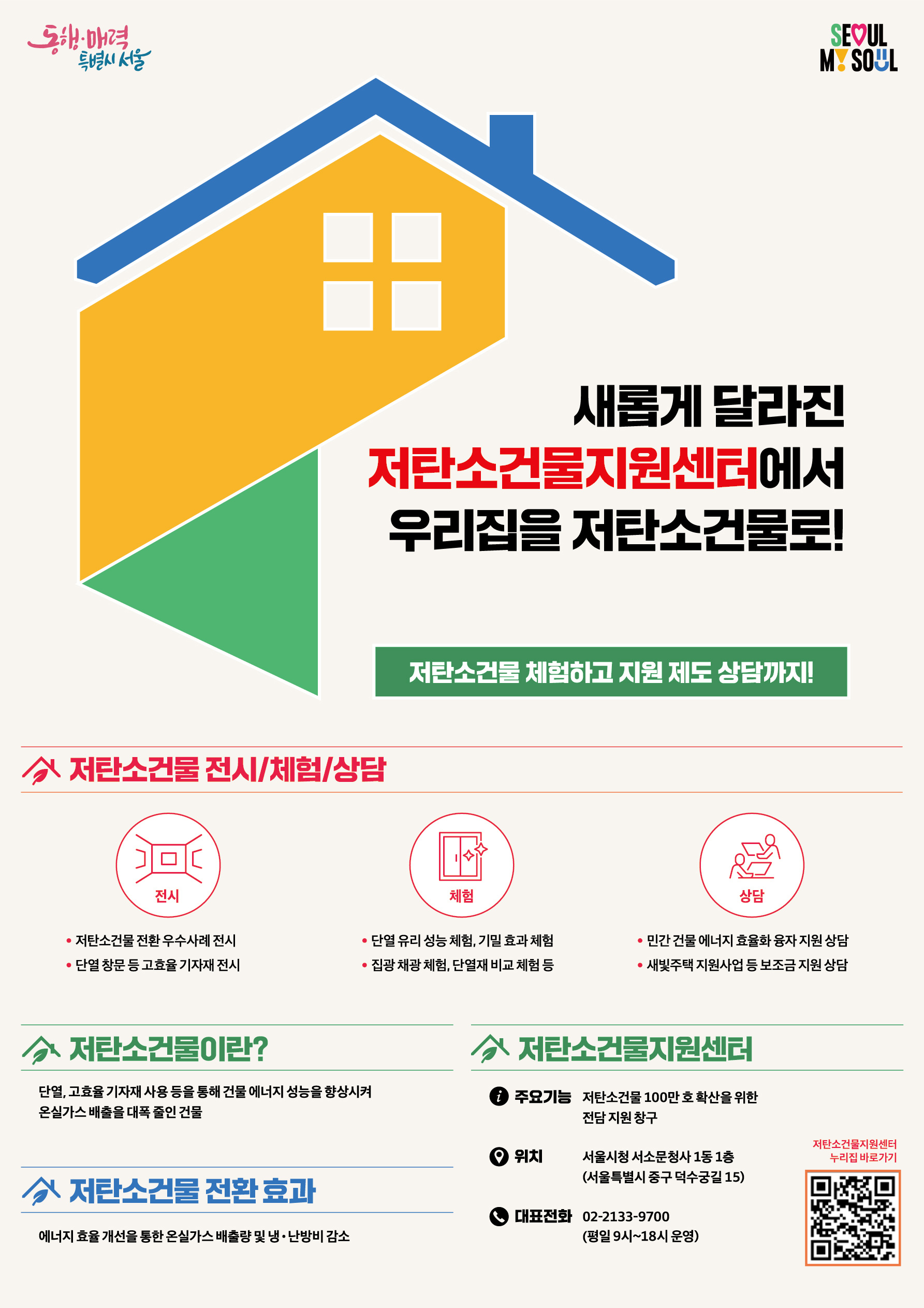 [포스터]서울시가노후건물을저탄소건물로전환해드려요! - 새롭게 달라진 저탄소건물지원센터에서 우리집을 저탄소건물로! 저탄소건물 체험하고 지원 제도 상담까지! ▶ 저탄소건물 전시/체험/상담 -전시:저탄소건물 전환 우수사례 전시, 단열 창문 등 고효율 기자재 전시 -체험:단열 유리 성능 체험, 기밀 효과 체험, 집관 채광 체험, 단연제 비교 체험 등 -상담: 민간 건물 에너지 효율화 융자 지원 상담, 새빛주택 지원사업 등 보조금 지원 상담 ▶ 저탄소건물이란? 단열, 고효율 기자재단열, 고효율 기자재 사용 등을 통해 건물 에너지 성능을 향상시켜 온실가스 배출을 대폭 줄인 건물 ▶ 저탄소건물 전환 효과: 에너지 효율 개선을 통한 온실가스 배출량 및 냉난방비 감소 ▶ 저탄소건물지원센터 - 주요기능 : 저탄소건물 100만 호 확산을 위한 전담 지원 창구 - 위치 : 서울시청 서소문청사 1동 1층(서울특별시 중구 덕수궁길15) - 대표전화 : 02-2133-9700(평일9시~18시 운영) ▶ 저탄소건물지원센터 누리집 바로가기(QR):https://ecobuilding.seoul.go.kr/